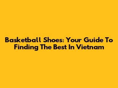 Basketball Shoes: Your Guide To Finding The Best In Vietnam