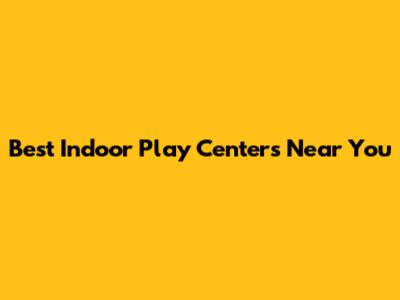Best Indoor Play Centers Near You