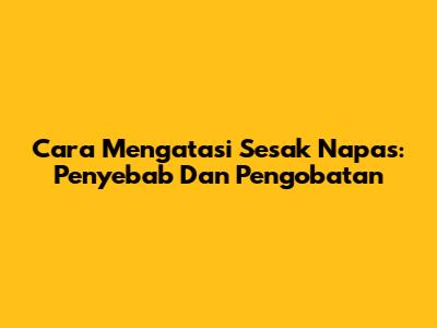 Cara Mengatasi Sesak Napas: Penyebab Dan Pengobatan