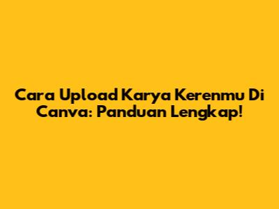 Cara Upload Karya Kerenmu Di Canva: Panduan Lengkap!