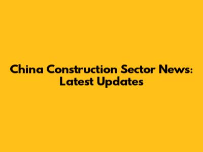 China Construction Sector News: Latest Updates