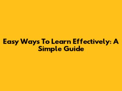 Easy Ways To Learn Effectively: A Simple Guide