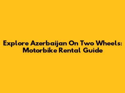 Explore Azerbaijan On Two Wheels: Motorbike Rental Guide
