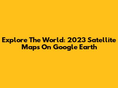 Explore The World: 2023 Satellite Maps On Google Earth