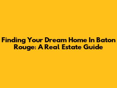 Finding Your Dream Home In Baton Rouge: A Real Estate Guide