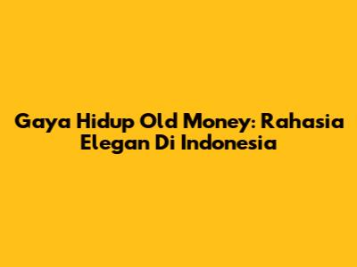 Gaya Hidup Old Money: Rahasia Elegan Di Indonesia
