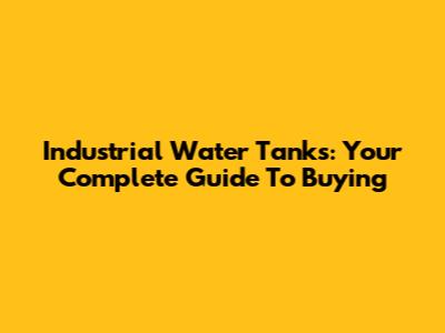 Industrial Water Tanks: Your Complete Guide To Buying