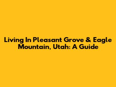 Living In Pleasant Grove & Eagle Mountain, Utah: A Guide