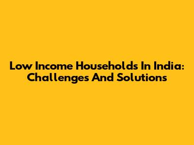Low Income Households In India: Challenges And Solutions
