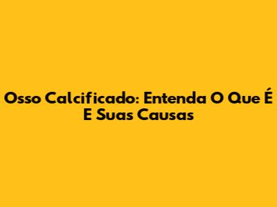 Osso Calcificado: Entenda O Que É E Suas Causas