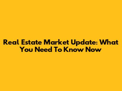 Real Estate Market Update: What You Need To Know Now