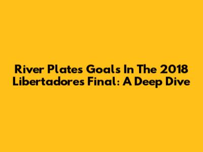 River Plate's Goals In The 2018 Libertadores Final: A Deep Dive