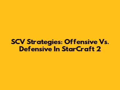 SCV Strategies: Offensive Vs. Defensive In StarCraft 2