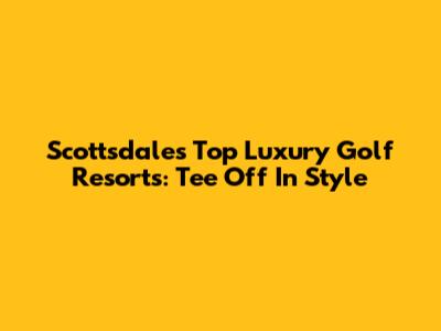 Scottsdale's Top Luxury Golf Resorts: Tee Off In Style