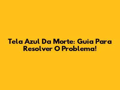 Tela Azul Da Morte: Guia Para Resolver O Problema!