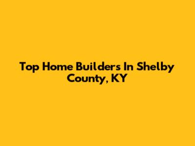 Top Home Builders In Shelby County, KY