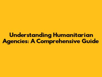 Understanding Humanitarian Agencies: A Comprehensive Guide
