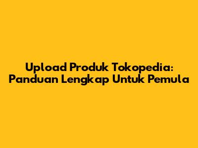 Upload Produk Tokopedia: Panduan Lengkap Untuk Pemula