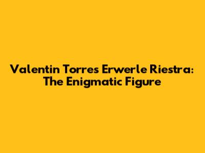 Valentin Torres Erwerle Riestra: The Enigmatic Figure
