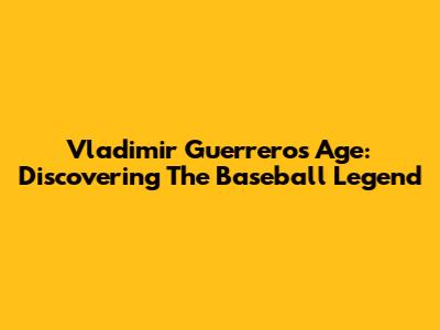 Vladimir Guerrero's Age: Discovering The Baseball Legend