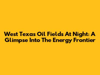 West Texas Oil Fields At Night: A Glimpse Into The Energy Frontier