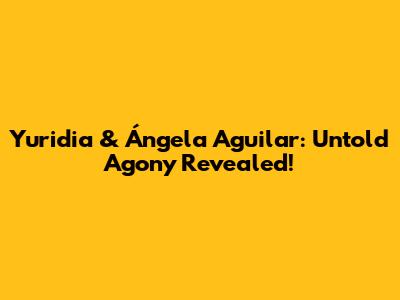 Yuridia & Ángela Aguilar: Untold Agony Revealed!